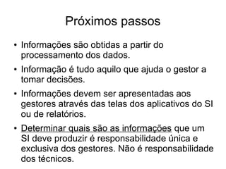 Próximos passos 
● Informações são obtidas a partir do 
processamento dos dados. 
● Informação é tudo aquilo que ajuda o gestor a 
tomar decisões. 
● Informações devem ser apresentadas aos 
gestores através das telas dos aplicativos do SI 
ou de relatórios. 
● Determinar quais são as informações que um 
SI deve produzir é responsabilidade única e 
exclusiva dos gestores. Não é responsabilidade 
dos técnicos. 
 