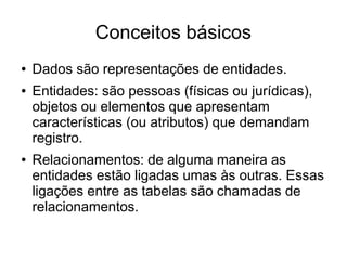 Conceitos básicos 
● Dados são representações de entidades. 
● Entidades: são pessoas (físicas ou jurídicas), 
objetos ou elementos que apresentam 
características (ou atributos) que demandam 
registro. 
● Relacionamentos: de alguma maneira as 
entidades estão ligadas umas às outras. Essas 
ligações entre as tabelas são chamadas de 
relacionamentos. 
 
