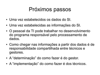 Próximos passos 
● Uma vez estabelecidos os dados do SI. 
● Uma vez estabelecidas as informações do SI. 
● O pessoal da TI pode trabalhar no desenvolvimento 
do programa responsável pelo processamento de 
dados. 
● Como chegar nas informações a partir dos dados é de 
responsabilidade compartilhada entre técnicos e 
gestores. 
● A “determinação” do como fazer é do gestor. 
● A “implementação” do como fazer é dos técnicos. 
 