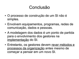 Conclusão 
● O processo de construção de um SI não é 
simples. 
● Envolvem equipamentos, programas, redes de 
comunicação, dados e pessoas. 
● A modelagem dos dados é um ponto de partida 
para o envolvimento dos gestores na 
implementação do SI. 
● Entretanto, os gestores devem rever métodos e 
processos da organização antes mesmo de 
começar a pensar em um novo SI. 
