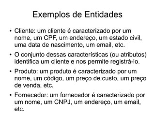 Exemplos de Entidades 
● Cliente: um cliente é caracterizado por um 
nome, um CPF, um endereço, um estado civil, 
uma data de nascimento, um email, etc. 
● O conjunto dessas características (ou atributos) 
identifica um cliente e nos permite registrá-lo. 
● Produto: um produto é caracterizado por um 
nome, um código, um preço de custo, um preço 
de venda, etc. 
● Fornecedor: um fornecedor é caracterizado por 
um nome, um CNPJ, um endereço, um email, 
etc. 
 