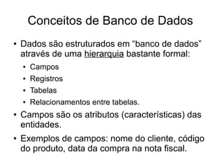 Conceitos de Banco de Dados 
● Dados são estruturados em “banco de dados” 
através de uma hierarquia bastante formal: 
● Campos 
● Registros 
● Tabelas 
● Relacionamentos entre tabelas. 
● Campos são os atributos (características) das 
entidades. 
● Exemplos de campos: nome do cliente, código 
do produto, data da compra na nota fiscal. 
 