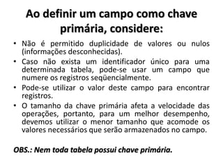 Ao definir um campo como chave
primária, considere:
• Não é permitido duplicidade de valores ou nulos
(informações desconhecidas).
• Caso não exista um identificador único para uma
determinada tabela, pode-se usar um campo que
numere os registros seqüencialmente.
• Pode-se utilizar o valor deste campo para encontrar
registros.
• O tamanho da chave primária afeta a velocidade das
operações, portanto, para um melhor desempenho,
devemos utilizar o menor tamanho que acomode os
valores necessários que serão armazenados no campo.
OBS.: Nem toda tabela possui chave primária.
 