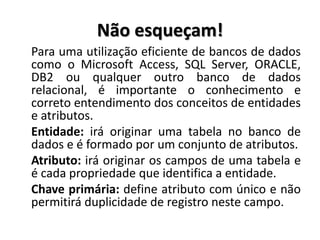Não esqueçam!
Para uma utilização eficiente de bancos de dados
como o Microsoft Access, SQL Server, ORACLE,
DB2 ou qualquer outro banco de dados
relacional, é importante o conhecimento e
correto entendimento dos conceitos de entidades
e atributos.
Entidade: irá originar uma tabela no banco de
dados e é formado por um conjunto de atributos.
Atributo: irá originar os campos de uma tabela e
é cada propriedade que identifica a entidade.
Chave primária: define atributo com único e não
permitirá duplicidade de registro neste campo.
 