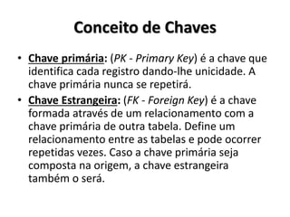 Conceito de Chaves
• Chave primária: (PK - Primary Key) é a chave que
identifica cada registro dando-lhe unicidade. A
chave primária nunca se repetirá.
• Chave Estrangeira: (FK - Foreign Key) é a chave
formada através de um relacionamento com a
chave primária de outra tabela. Define um
relacionamento entre as tabelas e pode ocorrer
repetidas vezes. Caso a chave primária seja
composta na origem, a chave estrangeira
também o será.
 