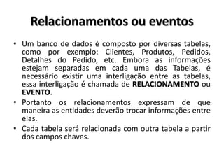 Relacionamentos ou eventos
• Um banco de dados é composto por diversas tabelas,
como por exemplo: Clientes, Produtos, Pedidos,
Detalhes do Pedido, etc. Embora as informações
estejam separadas em cada uma das Tabelas, é
necessário existir uma interligação entre as tabelas,
essa interligação é chamada de RELACIONAMENTO ou
EVENTO.
• Portanto os relacionamentos expressam de que
maneira as entidades deverão trocar informações entre
elas.
• Cada tabela será relacionada com outra tabela a partir
dos campos chaves.
 