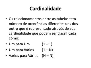 Cardinalidade
• Os relacionamentos entre as tabelas tem
número de ocorrências diferentes uns dos
outro que é representado através de sua
cardinalidade que podem ser classificada
como:
• Um para Um (1 – 1)
• Um para Vários (1 – N)
• Vários para Vários (N – N)
 