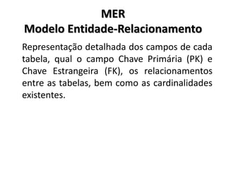 MER
Modelo Entidade-Relacionamento
Representação detalhada dos campos de cada
tabela, qual o campo Chave Primária (PK) e
Chave Estrangeira (FK), os relacionamentos
entre as tabelas, bem como as cardinalidades
existentes.
 