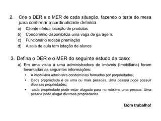 2. Crie o DER e o MER de cada situação, fazendo o teste de mesa
para confirmar a cardinalidade definida.
a) Cliente efetua locação de produtos
b) Condomínio disponibiliza uma vaga de garagem.
c) Funcionário recebe premiação
d) A sala de aula tem lotação de alunos
3. Defina o DER e o MER do seguinte estudo de caso:
a) Em uma visita a uma administradora de imóveis (Imobiliária) foram
levantadas as seguintes informações:
• A imobiliária administra condomínios formados por propriedades;
• Cada propriedade é de uma ou mais pessoas. Uma pessoa pode possuir
diversas propriedades;
• cada propriedade pode estar alugada para no máximo uma pessoa. Uma
pessoa pode alugar diversas propriedades.
Bom trabalho!
 