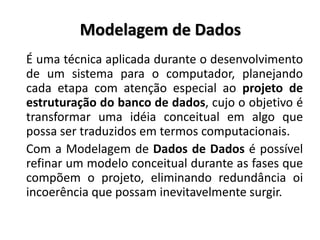 Modelagem de Dados
É uma técnica aplicada durante o desenvolvimento
de um sistema para o computador, planejando
cada etapa com atenção especial ao projeto de
estruturação do banco de dados, cujo o objetivo é
transformar uma idéia conceitual em algo que
possa ser traduzidos em termos computacionais.
Com a Modelagem de Dados de Dados é possível
refinar um modelo conceitual durante as fases que
compõem o projeto, eliminando redundância oi
incoerência que possam inevitavelmente surgir.
 
