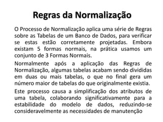 O Processo de Normalização aplica uma série de Regras
sobre as Tabelas de um Banco de Dados, para verificar
se estas estão corretamente projetadas. Embora
existam 5 formas normais, na prática usamos um
conjunto de 3 Formas Normais.
Normalmente após a aplicação das Regras de
Normalização, algumas tabelas acabam sendo divididas
em duas ou mais tabelas, o que no final gera um
número maior de tabelas do que originalmente existia.
Este processo causa a simplificação dos atributos de
uma tabela, colaborando significativamente para a
estabilidade do modelo de dados, reduzindo-se
consideravelmente as necessidades de manutenção
Regras da Normalização
 
