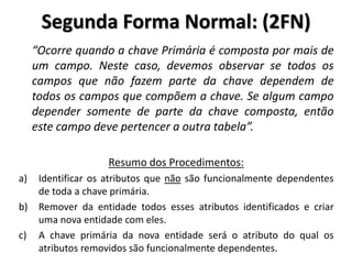 “Ocorre quando a chave Primária é composta por mais de
um campo. Neste caso, devemos observar se todos os
campos que não fazem parte da chave dependem de
todos os campos que compõem a chave. Se algum campo
depender somente de parte da chave composta, então
este campo deve pertencer a outra tabela”.
Resumo dos Procedimentos:
a) Identificar os atributos que não são funcionalmente dependentes
de toda a chave primária.
b) Remover da entidade todos esses atributos identificados e criar
uma nova entidade com eles.
c) A chave primária da nova entidade será o atributo do qual os
atributos removidos são funcionalmente dependentes.
Segunda Forma Normal: (2FN)
 