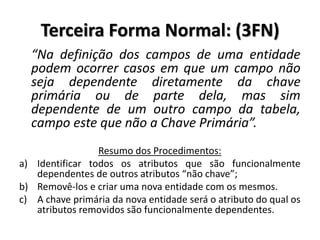 “Na definição dos campos de uma entidade
podem ocorrer casos em que um campo não
seja dependente diretamente da chave
primária ou de parte dela, mas sim
dependente de um outro campo da tabela,
campo este que não a Chave Primária”.
Resumo dos Procedimentos:
a) Identificar todos os atributos que são funcionalmente
dependentes de outros atributos “não chave”;
b) Removê-los e criar uma nova entidade com os mesmos.
c) A chave primária da nova entidade será o atributo do qual os
atributos removidos são funcionalmente dependentes.
Terceira Forma Normal: (3FN)
 
