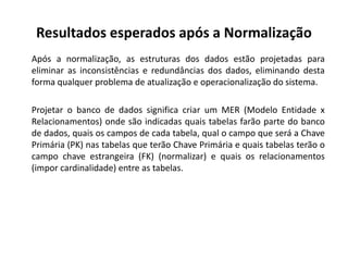 Após a normalização, as estruturas dos dados estão projetadas para
eliminar as inconsistências e redundâncias dos dados, eliminando desta
forma qualquer problema de atualização e operacionalização do sistema.
Projetar o banco de dados significa criar um MER (Modelo Entidade x
Relacionamentos) onde são indicadas quais tabelas farão parte do banco
de dados, quais os campos de cada tabela, qual o campo que será a Chave
Primária (PK) nas tabelas que terão Chave Primária e quais tabelas terão o
campo chave estrangeira (FK) (normalizar) e quais os relacionamentos
(impor cardinalidade) entre as tabelas.
Resultados esperados após a Normalização
 