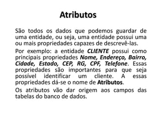 Atributos
São todos os dados que podemos guardar de
uma entidade, ou seja, uma entidade possui uma
ou mais propriedades capazes de descrevê-las.
Por exemplo: a entidade CLIENTE possui como
principais propriedades Nome, Endereço, Bairro,
Cidade, Estado, CEP, RG, CPF, Telefone. Essas
propriedades são importantes para que seja
possível identificar um cliente. A essas
propriedades dá-se o nome de Atributos.
Os atributos vão dar origem aos campos das
tabelas do banco de dados.
 