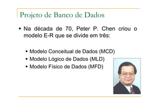 Na década de 70, Peter P. Chen criou o
modelo E-R que se divide em três:
Modelo Conceitual de Dados (MCD)
Modelo Lógico de Dados (MLD)
Modelo Físico de Dados (MFD)
Projeto de Banco de Dados
 