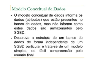 O modelo conceitual de dados informa os
dados (atributos) que estão presentes no
banco de dados, mas não informa como
estes dados são armazenados pelo
SGBD.
Descreve a estrutura de um banco de
dados de forma independente de um
SGBD particular e trata-se de um modelo
simples, de fácil compreensão pelo
usuário final.
Modelo Conceitual de Dados
 