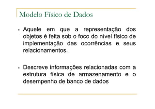 Aquele em que a representação dos
objetos é feita sob o foco do nível físico de
implementação das ocorrências e seus
relacionamentos.
Descreve informações relacionadas com a
estrutura física de armazenamento e o
desempenho de banco de dados
Modelo Físico de Dados
 