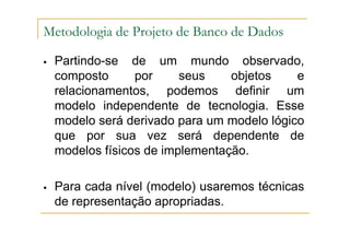 Partindo-se de um mundo observado,
composto por seus objetos e
relacionamentos, podemos definir um
modelo independente de tecnologia. Esse
modelo será derivado para um modelo lógico
que por sua vez será dependente de
modelos físicos de implementação.
Para cada nível (modelo) usaremos técnicas
de representação apropriadas.
Metodologia de Projeto de Banco de Dados
 