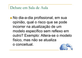 Debate em Sala de Aula
No dia-a-dia profissional, em sua
opinião, qual o risco que se pode
incorrer na atualização de um
modelo específico sem reflexo em
outro? Exemplo: Altera-se o modelo
físico, mas não se atualiza
o conceitual.
 