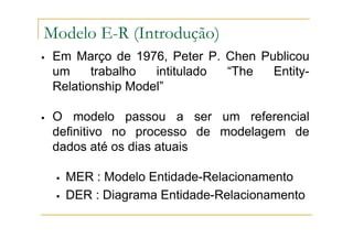 Em Março de 1976, Peter P. Chen Publicou
um trabalho intitulado “The Entity-
Relationship Model”
O modelo passou a ser um referencial
definitivo no processo de modelagem de
dados até os dias atuais
MER : Modelo Entidade-Relacionamento
DER : Diagrama Entidade-Relacionamento
Modelo E-R (Introdução)
 