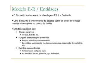 O Conceito fundamental da abordagem ER é a Entidade
Uma Entidade é um conjunto de objetos sobre os quais se deseja
manter informações no banco de dados
Entidades podem ser:
Coisas tangíveis
Veículo, bebida, etc.
Funções exercidas por elementos
Função exercida por um elemento.
Ex: médico cardiologista, médico dermatologista, supervisão de marketing,
etc
Eventos ou ocorrências
Relacionados a alguma ação.
Ex: Festa na escola, palestra, jogo de futebol.
Modelo E-R / Entidades
 