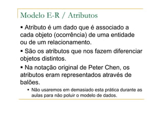Atributo é um dado que é associado a
cada objeto (ocorrência) de uma entidade
ou de um relacionamento.
São os atributos que nos fazem diferenciar
objetos distintos.
Na notação original de Peter Chen, os
atributos eram representados através de
balões.
Não usaremos em demasiado esta prática durante as
aulas para não poluir o modelo de dados.
Modelo E-R / Atributos
 