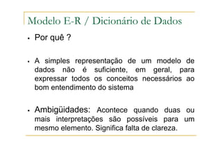 Por quê ?
A simples representação de um modelo de
dados não é suficiente, em geral, para
expressar todos os conceitos necessários ao
bom entendimento do sistema
Ambigüidades: Acontece quando duas ou
mais interpretações são possíveis para um
mesmo elemento. Significa falta de clareza.
Modelo E-R / Dicionário de Dados
 