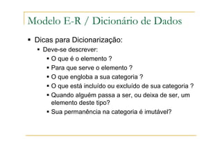 Dicas para Dicionarização:
Deve-se descrever:
O que é o elemento ?
Para que serve o elemento ?
O que engloba a sua categoria ?
O que está incluído ou excluído de sua categoria ?
Quando alguém passa a ser, ou deixa de ser, um
elemento deste tipo?
Sua permanência na categoria é imutável?
Modelo E-R / Dicionário de Dados
 