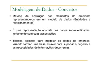 Método de abstração dos elementos do ambiente
representando-os em um modelo de dados (Entidades e
relacionamentos)
É uma representação abstrata dos dados sobre entidades,
juntamente com suas associações
Técnica aplicada para modelar os dados da empresa,
visando formar uma base estável para suportar o negócio e
as necessidades de informações decorrentes.
Modelagem de Dados - Conceitos
 