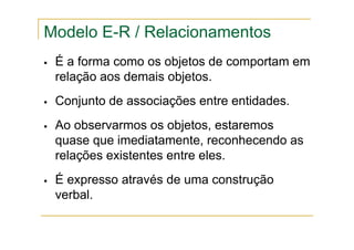 É a forma como os objetos de comportam em
relação aos demais objetos.
Conjunto de associações entre entidades.
Ao observarmos os objetos, estaremos
quase que imediatamente, reconhecendo as
relações existentes entre eles.
É expresso através de uma construção
verbal.
Modelo E-R / Relacionamentos
 
