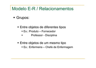 Grupos:
Entre objetos de diferentes tipos
Ex.: Produto – Fornecedor
Professor - Disciplina
Entre objetos de um mesmo tipo
Ex.: Enfermeira – Chefe de Enfermagem
Modelo E-R / Relacionamentos
 