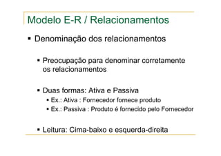 Denominação dos relacionamentos
Preocupação para denominar corretamente
os relacionamentos
Duas formas: Ativa e Passiva
Ex.: Ativa : Fornecedor fornece produto
Ex.: Passiva : Produto é fornecido pelo Fornecedor
Leitura: Cima-baixo e esquerda-direita
Modelo E-R / Relacionamentos
 