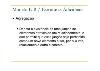 Agregação
Denota a existência de uma junção de
elementos através de um relacionamento, e
que permite que essa junção seja percebida
como um novo elemento a ser, por sua vez,
relacionado a outro elemento
Modelo E-R / Estruturas Adicionais
 