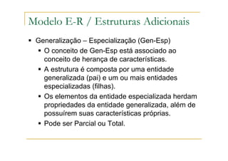 Generalização – Especialização (Gen-Esp)
O conceito de Gen-Esp está associado ao
conceito de herança de características.
A estrutura é composta por uma entidade
generalizada (pai) e um ou mais entidades
especializadas (filhas).
Os elementos da entidade especializada herdam
propriedades da entidade generalizada, além de
possuírem suas características próprias.
Pode ser Parcial ou Total.
Modelo E-R / Estruturas Adicionais
 