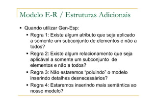 Quando utilizar Gen-Esp:
Regra 1: Existe algum atributo que seja aplicado
a somente um subconjunto de elementos e não a
todos?
Regra 2: Existe algum relacionamento que seja
aplicável a somente um subconjunto de
elementos e não a todos?
Regra 3: Não estaremos “poluindo” o modelo
inserindo detalhes desnecessários?
Regra 4: Estaremos inserindo mais semântica ao
nosso modelo?
Modelo E-R / Estruturas Adicionais
 