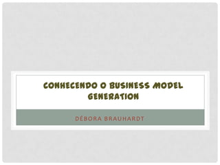 CONHECENDO O BUSINESS MODEL
GENERATION
DÉBORA BRAUHARDT
 
