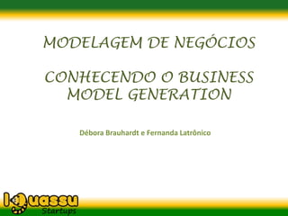 MODELAGEM DE NEGÓCIOS

CONHECENDO O BUSINESS
  MODEL GENERATION

   Débora Brauhardt e Fernanda Latrônico
 
