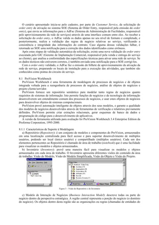 O cenário apresentado inicia-se pelo cadastro, por parte do Customer Service, da solicitação do
order entry de ativação no sistema SOE (Sistema de Order Entry, responsável pela emissão do order
entry), que envia as informações para o AdFac (Sistema de Administração de Facilidades, responsável
pelo aprovisionamento da rede de serviços) através de uma interface comum entre eles. Ao receber a
solicitação do order entry, o AdFac valida os dados apenas no seu nível de formato e completude, e
posteriormente, realiza a validação das regras de negócio relativas ao serviço, verificando a
consistência e integridade das informações do contrato. Caso alguma dessas validações falhar, é
retornado ao SOE uma notificação para a correção dos dados identificados como errôneos.
   Após estas etapas de validação automática da solicitação, existe uma nova validação do order entry
executada pelo GIC (Gerente de Implantação Comercial, responsável pela venda e entrega do serviço
ao cliente), que analisa a conformidade das especificações técnicas para ativar uma rede de serviço. Se
os dados técnicos não estiverem corretos, é também enviada uma notificação para o SOE corrigi-los.
   Com o order entry validado, o AdFac faz a emissão do bilhete de aprovisionamento da ativação da
rede de serviço, preparando os locais de instalação para a execução das atividades, que também são
conhecidos como pontas do circuito do serviço.

8.1 ProVision Workbench
   ProVision Workbench é uma ferramenta de modelagem de processos de negócios e de objetos
integrada voltada para a reengenharia de processos de negócios, análise de objetos de negócios e
projeto cliente/servidor.
   ProVision fornece um repositório semântico para modelar tanto regras de negócios quanto
requisitos de sistemas de informação. Isto permite funções de negócios e de tecnologia da informação
desenvolverem um entendimento comum dos processos de negócios, e usar estes objetos de negócios
para desenvolver objetos de sistemas computacionais.
   ProVision provê automação inteligente de objetos através dos seus modelos, e garante a qualidade
dos modelos de negócios desenvolvidos através de ferramentas de verificação e relatórios previamente
definidos. ProVision permite criar extrações relacionais, gerar esquemas de banco de dados e
programação de código para o desenvolvimento de aplicativos.
   A versão da ferramenta utilizada para avaliação foi ProVision Workbench 3.4 Enterprise Edition da
Proforma Corporation, 1995-2000.

8.1.1 Características de Suporte à Modelagem
   a) Repositório (Repository): é um conjunto de modelos e componentes do ProVision, armazenados
em uma localização centralizada para fácil acesso e para suportar desenvolvimento de múltiplos
usuários, podendo ser local (único usuário) e compartilhado (múltiplos usuários). Cada um dos
elementos pertencentes ao Repositório é chamado de área de trabalho (notebook) que é uma facilidade
para visualizar os modelos e objetos armazenados.
   b) Inventário (Inventory): provê uma maneira fácil para visualizar os modelos e objetos
armazenados em cada área de trabalho. O Inventário apresenta diferentes visões do conteúdo da área
de trabalho: Visão do Modelo, Visão do Modelo Simplificada, Visão do Objeto e Visão do Projeto.




                                  Figura 3 – Visão do Repositório e do Inventário


  c) Modelo de Interação de Negócios (Business Interaction Model): descreve todas ou parte do
negócio dentro da perspectiva estratégica. A região central representa a porção do negócio (o domínio
do negócio). Os objetos dentro desta região são as organizações ou regras (chamadas de entidades do
 