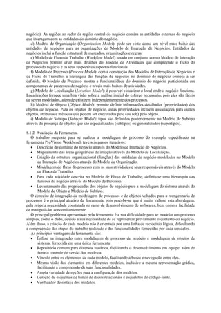 negócio). As regiões ao redor da região central do negócio contém as entidades externas do negócio
que interagem com as entidades do domínio do negócio.
   d) Modelo de Organização (Organization Model): pode ser visto como um nível mais baixo das
entidades de negócios para as organizações do Modelo de Interação de Negócios. Entidades de
negócios inclui a função estrutural de mercados, organizações e regras.
   e) Modelo de Fluxo de Trabalho (Workflow Model): usado em conjunto com o Modelo de Interação
de Negócios permite criar mais detalhes do Modelo de Atividades que compreende o fluxo do
processo do negócio e os seus respectivos aspectos funcionais.
   f) Modelo de Processo (Process Model): com a construção dos Modelos de Interação de Negócios e
de Fluxo de Trabalho, a hierarquia das funções de negócios no domínio do negócio começa a ser
definida. O Modelo de Processo mostra a funcionalidade do domínio do negócio particionada em
componentes de processos de negócio e níveis mais baixos de atividades.
   g) Modelo de Localização (Location Model): é possível visualizar o local onde o negócio funciona.
Localizações fornece uma boa visão sobre a análise inicial do esforço necessário, pois eles são fáceis
de serem modelados, além de existirem independentemente dos processos.
   h) Modelo de Objeto (Object Model): permite definir informações detalhadas (propriedades) dos
objetos de negócio. Para os objetos de negócio, estas propriedades incluem associações para outros
objetos, atributos e métodos que podem ser executados pelo (ou sob) pelo objeto.
   i) Modelo de Subtipo (Subtype Model): tipos são definidos posteriormente no Modelo de Subtipo
através da presença de objetos que são especializados (subtipos) ou generalizados (supertipos).

8.1.2 Avaliação da Ferramenta
   O trabalho proposto para se realizar a modelagem do processo do exemplo especificado na
ferramenta ProVision Workbench teve seis passos iterativos:
   • Descrição do domínio do negócio através do Modelo de Interação de Negócios.
   • Mapeamento das áreas geográficas de atuação através do Modelo de Localização.
   • Criação da estrutura organizacional (funções) das entidades de negócio modeladas no Modelo
       de Interação de Negócios através do Modelo de Organização.
   • Modelagem do fluxo do processo com as suas atividades e seus responsáveis através do Modelo
       de Fluxo de Trabalho.
   • Para cada atividade descrita no Modelo de Fluxo de Trabalho, definiu-se uma hierarquia das
       funções do negócio através do Modelo de Processo.
   • Levantamento das propriedades dos objetos de negócio para a modelagem do sistema através do
       Modelo de Objeto e Modelo de Subtipo.
   O conceito de integração da modelagem de processos e de objetos voltados para a reengenharia de
processos é o principal atrativo da ferramenta, pois percebe-se que é muito valioso esta abordagem,
pela própria necessidade constatada no ramo de desenvolvimento de softwares, bem como a facilidade
de manipulá-los concomitantemente.
   O principal problema apresentado pela ferramenta é a sua dificuldade para se modelar um processo
simples, como o dado, devido a sua necessidade de se representar previamente o contexto do negócio.
Além disso, a criação de cada modelo não é orientada por uma linha de raciocínio lógica, dificultando
a compreensão das etapas do trabalho realizado e das funcionalidades fornecidas por cada um deles.
   As principais vantagens da ferramenta são:
   • Ênfase na integração entre modelagem de processo de negócio e modelagem de objetos de
       sistema, fornecida em uma única ferramenta.
   • Repositório comum para diversos usuários, facilitando o desenvolvimento em equipe, além de
       fazer o controle de versão dos modelos.
   • Vínculo entre os elementos de cada modelo, facilitando a busca e navegação entre eles.
   • Mesma visão dos elementos em diferentes modelos, inclusive a mesma representação gráfica,
       facilitando a compreensão de suas funcionalidades.
   • Ampla variedade de opções para a configuração dos modelos.
   • Geração de esquemas de banco de dados relacionais e esqueletos de código-fonte.
   • Verificador de sintaxe dos modelos.
 