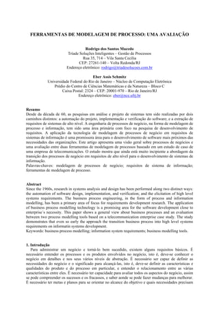 FERRAMENTAS DE MODELAGEM DE PROCESSO: UMA AVALIAÇÃO

                                    Rodrigo dos Santos Macedo
                          Tríade Soluções Inteligentes – Gestão de Processos
                                   Rua 35, 714 – Vila Santa Cecília
                                 CEP: 27261-140 – Volta Redonda/RJ
                         Endereço eletrônico: rodrigo@triadesolucoes.com.br

                                       Eber Assis Schmitz
             Universidade Federal do Rio de Janeiro – Núcleo de Computação Eletrônica
                Prédio do Centro de Ciências Matemáticas e da Natureza – Bloco C
                     Caixa Postal: 2324 – CEP: 20001-970 – Rio de Janeiro/RJ
                              Endereço eletrônico: eber@nce.ufrj.br


Resumo
Desde da década de 60, as pesquisas em análise e projeto de sistemas tem sido realizadas por dois
caminhos distintos: a automação do projeto, implementação e verificação do software; e a extração de
requisitos de sistemas de alto nível. A engenharia de processos de negócio, na forma de modelagem de
processo e informação, tem sido uma área primária com foco na pesquisa de desenvolvimento de
requisitos. A aplicação da tecnologia de modelagem de processos de negócio em requisitos de
sistemas de informação é uma promissora área para o desenvolvimento de software mais próximos das
necessidades das organizações. Este artigo apresenta uma visão geral sobre processos de negócios e
uma avaliação entre duas ferramentas de modelagem de processos baseado em um estudo de caso de
uma empresa de telecomunicações. O estudo mostra que ainda está muito incipiente a abordagem da
transição dos processos de negócio em requisitos de alto nível para o desenvolvimento de sistemas de
informação.
Palavras-chaves: modelagem de processos de negócio; requisitos de sistema de informação;
ferramentas de modelagem de processo.


Abstract
Since the 1960s, research in systems analysis and design has been performed along two distinct ways:
the automation of software design, implementation, and verification; and the elicitation of high level
systems requirements. The business process engineering, in the form of process and information
modelling, has been a primary area of focus for requirements development research. The application
of business process modelling technology is a promising area for the software development close to
enterprise´s necessity. This paper shows a general view about business processes and an evaluation
between two process modelling tools based on a telecommunication enterprise case study. The study
demonstrates that even so early the approach the transition business process into high level systems
requirements on informatin systems development.
Keywords: business process modelling; information system requirements; business modelling tools.


1. Introdução
   Para administrar um negócio e torná-lo bem sucedido, existem alguns requisitos básicos. É
necessário entender os processos e os produtos envolvidos no negócio, isto é, deve-se conhecer o
negócio em detalhes e nos seus vários níveis de abstração. É necessário ser capaz de definir as
necessidades do negócio e o significado para alcançá-las, isto é, deve-se definir as características e
qualidades do produto e do processo em particular, e entender o relacionamento entre as várias
características entre eles. É necessário ter capacidade para avaliar todos os aspectos do negócio, assim
se pode compreender os sucessos e os fracassos, e saber aonde se pode fazer mudanças para melhorar.
É necessário ter metas e planos para se orientar no alcance do objetivo e quais necessidades precisam
 