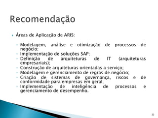  Áreas de Aplicação de ARIS:
◦ Modelagem, análise e otimização de processos de
negócio;
◦ Implementação de soluções SAP;
◦ Definição de arquiteturas de IT (arquiteturas
empresariais);
◦ Construção de arquiteturas orientadas a serviço;
◦ Modelagem e gerenciamento de regras de negócio;
◦ Criação de sistemas de governança, riscos e de
conformidade para empresas em geral;
◦ Implementação de inteligência de processos e
gerenciamento de desempenho.
22
 