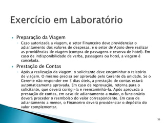 Preparação da Viagem
◦ Caso autorizada a viagem, o setor Financeiro deve providenciar o
adiantamento dos valores de despesas, e o setor de Apoio deve realizar
as providências de viagem (compra de passagens e reserva de hotel). Em
caso de indisponibilidade de verba, passagens ou hotel, a viagem é
cancelada.
 Prestação de Contas
◦ Após a realização da viagem, o solicitante deve encaminhar o relatório
de viagem. O mesmo precisa ser aprovado pelo Gerente da unidade. Se o
Gerente não responder em 3 dias úteis, a prestação de contas estará
automaticamente aprovada. Em caso de reprovação, retorna para o
solicitante, que deverá corrigi-la e reencaminhá-la. Após aprovada a
prestação de contas, em caso de adiantamento a maior, o funcionário
deverá proceder o reembolso do valor correspondente. Em caso de
adiantamento a menor, o Financeiro deverá providenciar o depósito do
valor complementar.
33
 