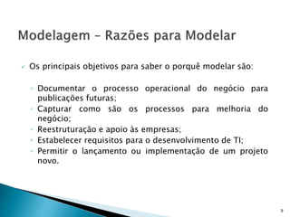 Os principais objetivos para saber o porquê modelar são:
◦ Documentar o processo operacional do negócio para
publicações futuras;
◦ Capturar como são os processos para melhoria do
negócio;
◦ Reestruturação e apoio às empresas;
◦ Estabelecer requisitos para o desenvolvimento de TI;
◦ Permitir o lançamento ou implementação de um projeto
novo.
9
 