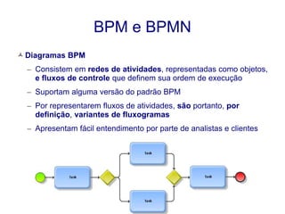 BPM e BPMN 
 Diagramas BPM 
– Consistem em redes de atividades, representadas como objetos, 
e fluxos de controle que definem sua ordem de execução 
– Suportam alguma versão do padrão BPM 
– Por representarem fluxos de atividades, são portanto, por 
definição, variantes de fluxogramas 
– Apresentam fácil entendimento por parte de analistas e clientes 
 