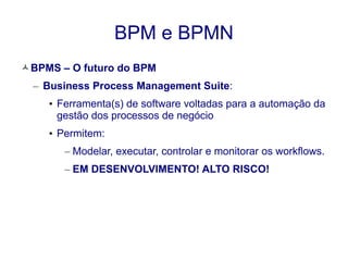 BPM e BPMN 
BPMS – O futuro do BPM 
– Business Process Management Suite: 
• Ferramenta(s) de software voltadas para a automação da 
gestão dos processos de negócio 
• Permitem: 
– Modelar, executar, controlar e monitorar os workflows. 
– EM DESENVOLVIMENTO! ALTO RISCO! 
 