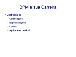 BPM e sua Carreira 
Qualifique-se 
– Certificações 
– Especializações 
– Cursos 
– Aplique na prática! 
 
