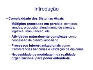 Introdução 
Complexidade dos Sistemas Atuais 
– Múltiplos processos em paralelo: compras, 
vendas, produção, atendimento de clientes, 
logística, manutenção, etc. 
– Atividades naturalmente complexas como 
concessão de crédito imobiliário 
– Processos interorganizacionais como 
transferências bancárias e validação de diplomas 
– Necessidade de modelagem da realidade 
organizacional para poder entendê-la 
 