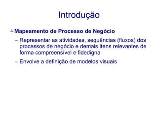 Introdução 
Mapeamento de Processo de Negócio 
– Representar as atividades, sequências (fluxos) dos 
processos de negócio e demais itens relevantes de 
forma compreensível e fidedigna 
– Envolve a definição de modelos visuais 
 