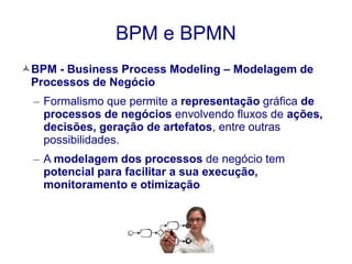 BPM e BPMN 
BPM - Business Process Modeling – Modelagem de 
Processos de Negócio 
– Formalismo que permite a representação gráfica de 
processos de negócios envolvendo fluxos de ações, 
decisões, geração de artefatos, entre outras 
possibilidades. 
– A modelagem dos processos de negócio tem 
potencial para facilitar a sua execução, 
monitoramento e otimização 
 